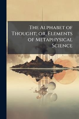 The Alphabet of Thought; or, Elements of Metaphysical Science - cover
