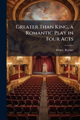 Greater Than King, a Romantic Play in Four Acts - Henry Raeder - cover