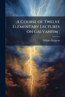 A Course of Twelve Elementary Lectures on Galvanism; - William 1783-1850 Sturgeon - cover