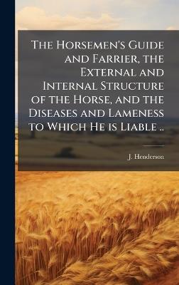 The Horsemen's Guide and Farrier, the External and Internal Structure of the Horse, and the Diseases and Lameness to Which He is Liable .. - J Henderson - cover