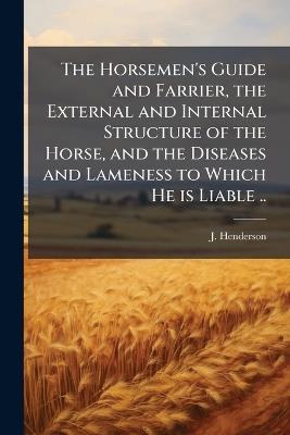 The Horsemen's Guide and Farrier, the External and Internal Structure of the Horse, and the Diseases and Lameness to Which He is Liable .. - J Henderson - cover