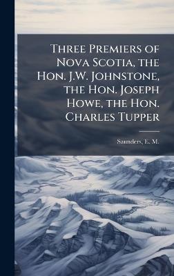 Three Premiers of Nova Scotia, the Hon. J.W. Johnstone, the Hon. Joseph Howe, the Hon. Charles Tupper - cover