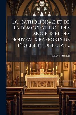 Du catholicisme et de la deÌ mocratie ou Des anciens et des nouveaux rapports de l'eÌ glise et de l'etat .. - Charles Stoffels - cover