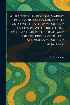A Practical Guide for Making Post-Mortem Examinations, and for the Study of Morbid Anatomy, With Directions for Embalming the Dead, and for the Preservation of Specimens of Morbid Anatomy. - A R (Amos Russell) Thomas - cover