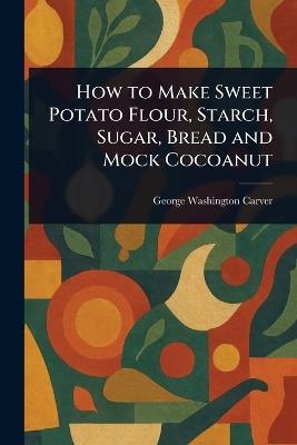 How to Make Sweet Potato Flour, Starch, Sugar, Bread and Mock Cocoanut - George Washington Carver - cover