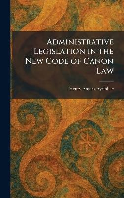 Administrative Legislation in the New Code of Canon Law - Henry Amans Ayrinhac - cover