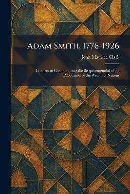 Adam Smith, 1776-1926: Lectures to Commemorate the Sesquicentennial of the Publication of the Wealth of Nations - John Maurice Clark - cover