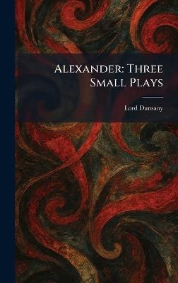 Alexander: Three Small Plays - Edward John Moreton Dunsany - cover
