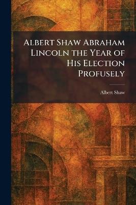 Albert Shaw Abraham Lincoln the Year of His Election Profusely - Albert Shaw - cover