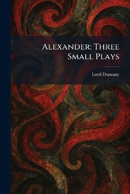 Alexander: Three Small Plays - Edward John Moreton Dunsany - cover