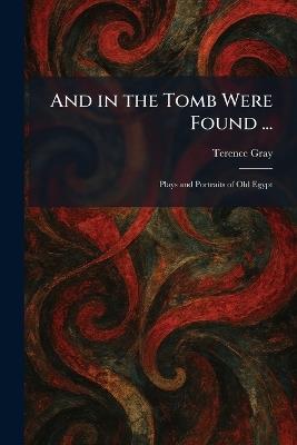 And in the Tomb Were Found ...: Plays and Portraits of Old Egypt - Terence Gray - cover