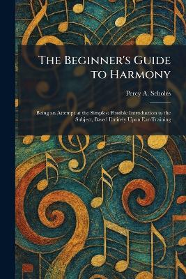 The Beginner's Guide to Harmony: Being an Attempt at the Simplest Possible Introduction to the Subject, Based Entirely Upon Ear-Training - Percy a Scholes - cover