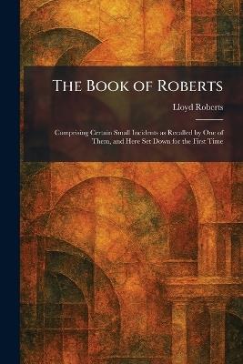 The Book of Roberts: Comprising Certain Small Incidents as Recalled by One of Them, and Here Set Down for the First Time - Lloyd Roberts - cover