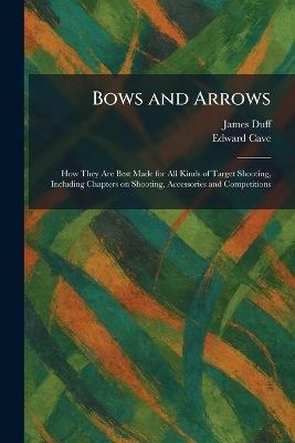 Bows and Arrows: How They Are Best Made for All Kinds of Target Shooting, Including Chapters on Shooting, Accessories and Competitions - James Duff,Edward Cave - cover
