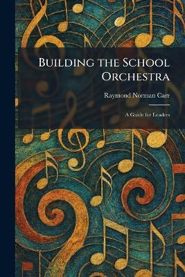Building the School Orchestra: A Guide for Leaders - Raymond Norman Carr - cover