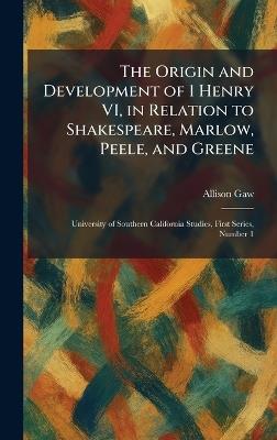 The Origin and Development of 1 Henry VI, in Relation to Shakespeare, Marlow, Peele, and Greene: University of Southern California Studies, First Series, Number 1 - Allison Gaw - cover