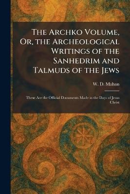 The Archko Volume, Or, the Archeological Writings of the Sanhedrim and Talmuds of the Jews: These Are the Official Documents Made in the Days of Jesus Christ - W D Mahan - cover
