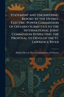 Statement and Engineering Report by the Hydro-Electric Power Commission of Ontario Submitted to the International Joint Commission Respecting the Proposal to Develop the St. Lawrence River - cover