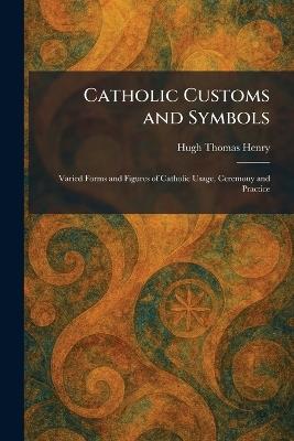 Catholic Customs and Symbols: Varied Forms and Figures of Catholic Usage, Ceremony and Practice - Hugh Thomas Henry - cover