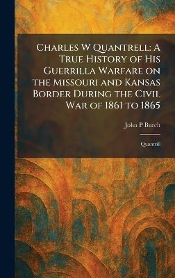 Charles W Quantrell: A True History of His Guerrilla Warfare on the Missouri and Kansas Border During the Civil War of 1861 to 1865: Quantrill - John P Burch - cover