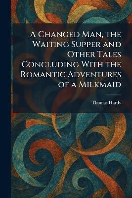 A Changed Man, the Waiting Supper and Other Tales Concluding With the Romantic Adventures of a Milkmaid - Thomas Hardy - cover