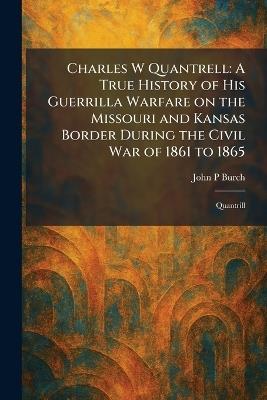 Charles W Quantrell: A True History of His Guerrilla Warfare on the Missouri and Kansas Border During the Civil War of 1861 to 1865: Quantrill - John P Burch - cover