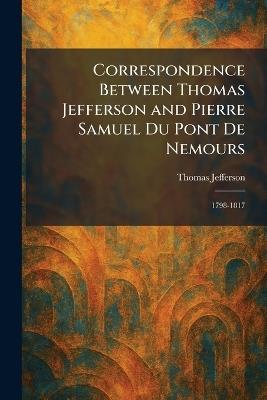 Correspondence Between Thomas Jefferson and Pierre Samuel Du Pont De Nemours: 1798-1817 - Thomas Jefferson - cover