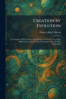 Creation by Evolution: A Consensus of Present-Day Knowledge as Set Forth by Leading Authorities in Non-Technical Language That All May Understand - Frances Baker Mason - cover