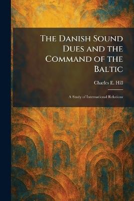 The Danish Sound Dues and the Command of the Baltic: A Study of International Relations - Charles E Hill - cover