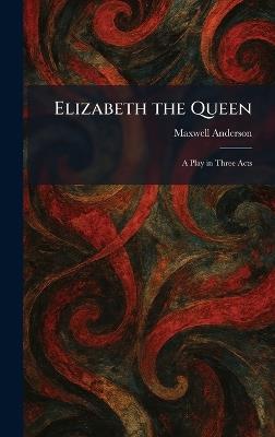 Elizabeth the Queen: A Play in Three Acts - Maxwell Anderson - cover