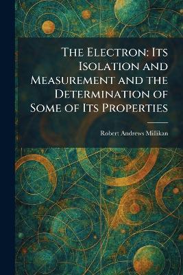 The Electron: Its Isolation and Measurement and the Determination of Some of Its Properties - Robert Andrews Millikan - cover