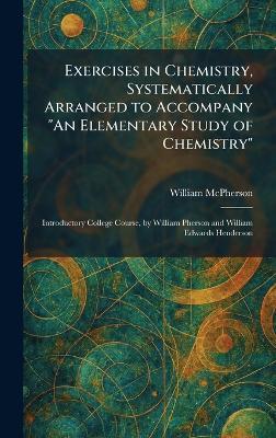 Exercises in Chemistry, Systematically Arranged to Accompany "An Elementary Study of Chemistry": Introductory College Course, by William Pherson and William Edwards Henderson - William McPherson - cover