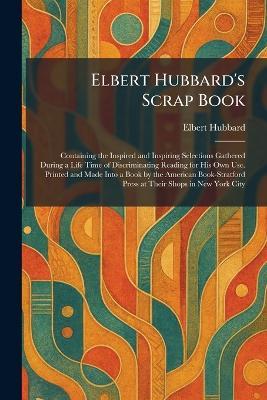 Elbert Hubbard's Scrap Book: Containing the Inspired and Inspiring Selections Gathered During a Life Time of Discriminating Reading for His Own Use. Printed and Made Into a Book by the American Book-Stratford Press at Their Shops in New York City - Elbert Hubbard - cover