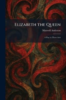 Elizabeth the Queen: A Play in Three Acts - Maxwell Anderson - cover