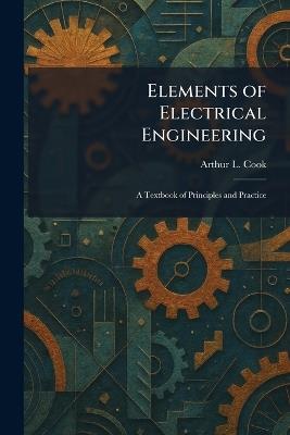 Elements of Electrical Engineering: A Textbook of Principles and Practice - Arthur L Cook - cover