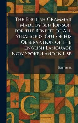 The English Grammar Made by Ben Jonson for the Benefit of All Strangers, Out of His Observation of the English Language Now Spoken and in Use - Ben Jonson - cover