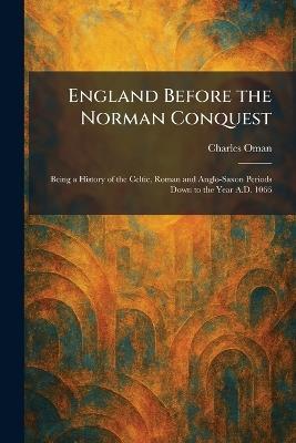 England Before the Norman Conquest: Being a History of the Celtic, Roman and Anglo-Saxon Periods Down to the Year A.D. 1066 - Charles Oman - cover
