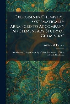 Exercises in Chemistry, Systematically Arranged to Accompany "An Elementary Study of Chemistry": Introductory College Course, by William Pherson and William Edwards Henderson - William McPherson - cover