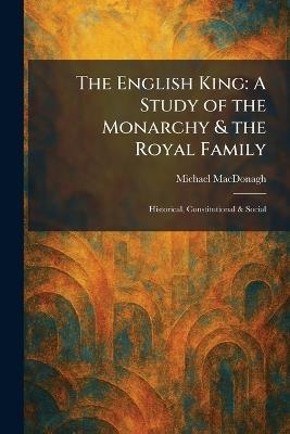 The English King: A Study of the Monarchy & the Royal Family: Historical, Constitutional & Social - Michael MacDonagh - cover