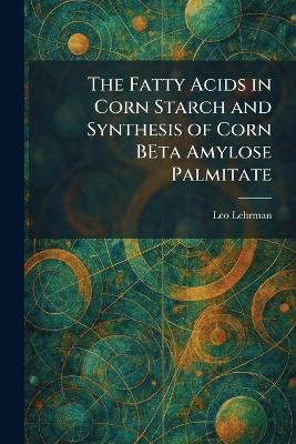 The Fatty Acids in Corn Starch and Synthesis of Corn BEta Amylose Palmitate - Leo Lehrman - cover