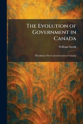 The Evolution of Government in Canada: L'Ãvolution Du Gouvernement En Canada - William Smith - cover