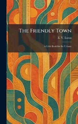 The Friendly Town: A Little Book for the Urbane - E V Lucas - cover
