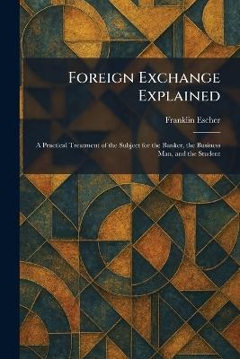 Foreign Exchange Explained: A Practical Treatment of the Subject for the Banker, the Business Man, and the Student - Franklin Escher - cover
