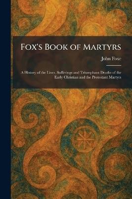 Fox's Book of Martyrs: A History of the Lives, Sufferings and Triumphant Deaths of the Early Christian and the Protestant Martyrs - John Foxe - cover