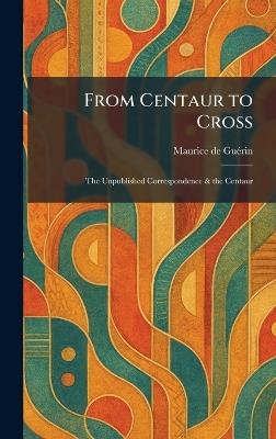 From Centaur to Cross: The Unpublished Correspondence & the Centaur - Maurice de Guã(c)Rin - cover
