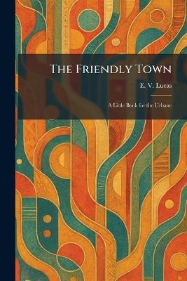 The Friendly Town: A Little Book for the Urbane - E V Lucas - cover