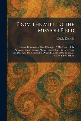 From the Mill to the Mission Field: An Autobiography of David Downie: A Missionary of the American Baptist Foreign Mission Society for Fifty-Five Years, and Designated to Nellore, the Original Station of the Lone Star Mission in South India - David Downie - cover