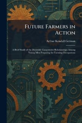 Future Farmers in Action: A Brief Study of the Desirable Cooperative Relationships Among Young Men Preparing for Farming Occupations - Arthur Kendall Getman - cover