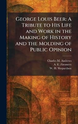 George Louis Beer: A Tribute to His Life and Work in the Making of History and the Molding of Public Opinion - Charles M Andrews,A E Zimmern,W H Shepardson - cover