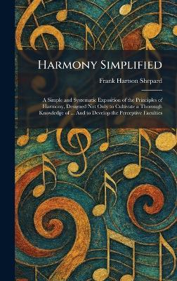 Harmony Simplified: A Simple and Systematic Exposition of the Principles of Harmony, Designed Not Only to Cultivate a Thorough Knowledge of ... And to Develop the Perceptive Faculties - Frank Hartson Shepard - cover